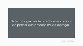 — BRET VICTOR
“A tecnologia muda rápido, mas o modo
de pensar das pessoas muda devagar.”
 