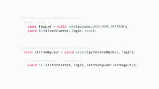 function* watchLoadMoreStarred() {
while (true) {
const {login} = yield take(actions.LOAD_MORE_STARRED);
yield fork(loadStarred, login, true);
}
}
function* loadStarred(login, loadMore) {
const starredByUser = yield select(getStarredByUser, login);
if (!starredByUser || loadMore)
yield call(fetchStarred, login, starredByUser.nextPageUrl);
}
 