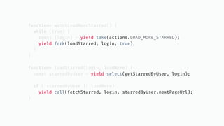 function* watchLoadMoreStarred() {
while (true) {
const {login} = yield take(actions.LOAD_MORE_STARRED);
yield fork(loadStarred, login, true);
}
}
function* loadStarred(login, loadMore) {
const starredByUser = yield select(getStarredByUser, login);
if (!starredByUser || loadMore)
yield call(fetchStarred, login, starredByUser.nextPageUrl);
}
 