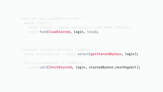 function* watchLoadMoreStarred() {
while (true) {
const {login} = yield take(actions.LOAD_MORE_STARRED);
yield fork(loadStarred, login, true);
}
}
function* loadStarred(login, loadMore) {
const starredByUser = yield select(getStarredByUser, login);
if (!starredByUser || loadMore)
yield call(fetchStarred, login, starredByUser.nextPageUrl);
}
 
