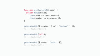 function getAvatarURL(user) {
return Maybe(user)
.then(user => user.avatar)
.then(avatar => avatar.url);
}
getAvatarURL({ avatar: { url: 'barbaz' } });
// == Maybe('test')
getAvatarURL(null);
// == Maybe(null)
getAvatarURL({ name: 'foobar' });
// == Maybe(null)
 