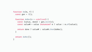 function Do(m, f) {
const gen = f();
function doRec(v = undefined) {
const {value, done} = gen.next(v);
const valueM = value instanceof m ? value : m.of(value);
return done ? valueM : valueM.then(doRec);
}
return doRec();
}
 
