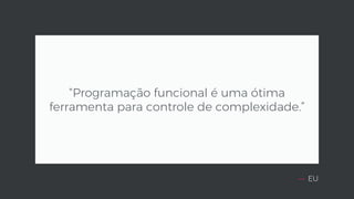 — EU
“Programação funcional é uma ótima
ferramenta para controle de complexidade.”
 
