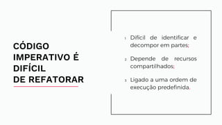 1 Difícil de identificar e
decompor em partes;
2 Depende de recursos
compartilhados;
3 Ligado a uma ordem
de execução predefinida.
CÓDIGO
IMPERATIVO É
DIFÍCIL
DE REFATORAR
Difícil de identificar e
decompor em partes;
Depende de recursos
compartilhados;
Ligado a uma ordem de
execução predefinida.
 