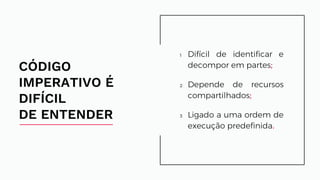 1 Difícil de identificar e
decompor em partes;
2 Depende de recursos
compartilhados;
3 Ligado a uma ordem de
execução predefinida.
CÓDIGO
IMPERATIVO É
DIFÍCIL
DE ENTENDER
Difícil de identificar e
decompor em partes;
Depende de recursos
compartilhados;
Ligado a uma ordem de
execução predefinida.
 