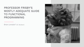 Brian Lonsdorf (Dr. Boolean)
PROFESSOR FRISBY’S
MOSTLY ADEQUATE GUIDE
TO FUNCTIONAL
PROGRAMMING
 