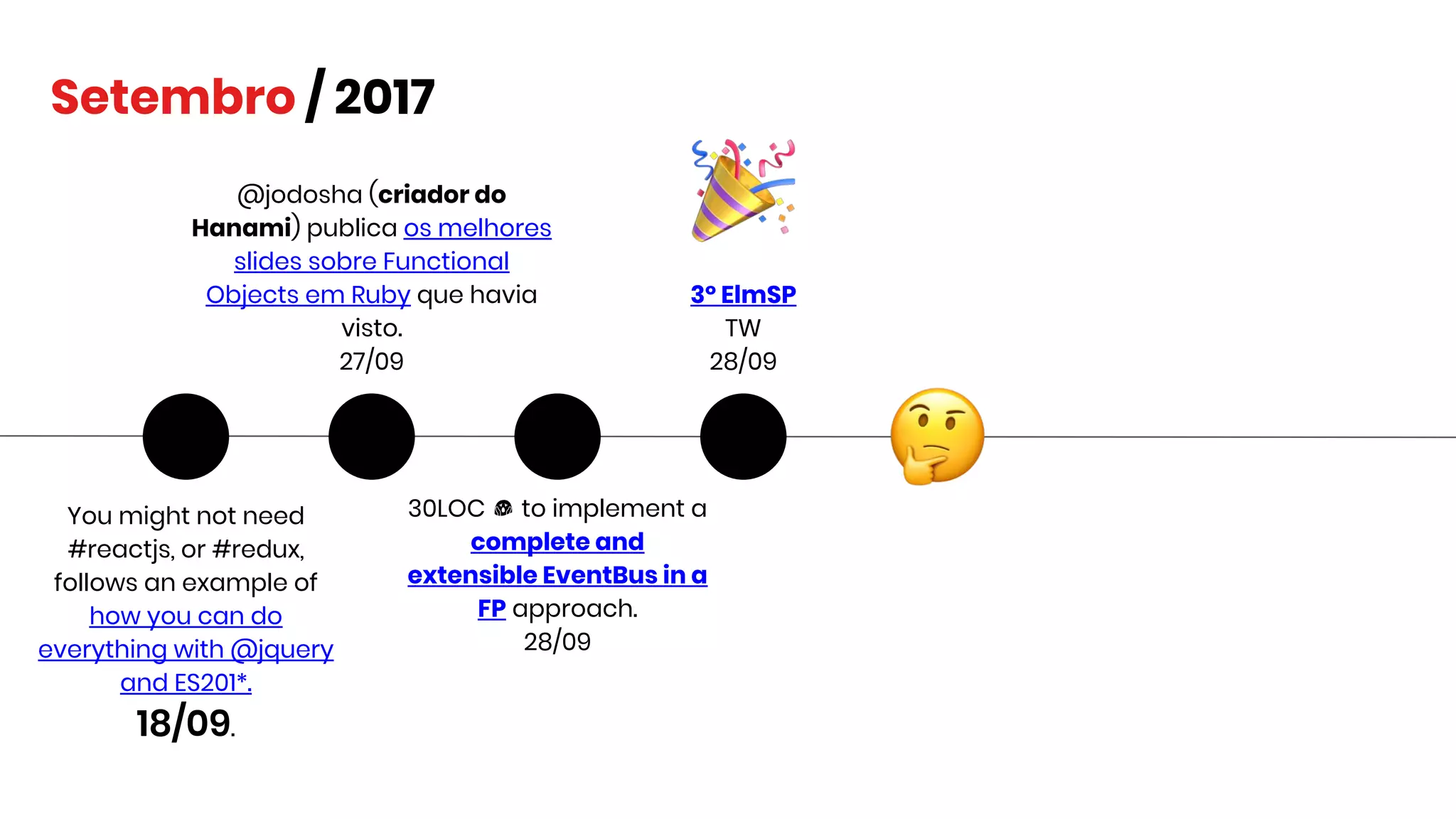 You might not need
#reactjs, or #redux,
follows an example of
how you can do
everything with @jquery
and ES201*.
18/09.
Setembro / 2017
@jodosha (criador do
Hanami) publica os melhores
slides sobre Functional
Objects em Ruby que havia
visto.
27/09
30LOC to implement a
complete and
extensible EventBus in a
FP approach.
28/09
3º ElmSP
TW
28/09
 
