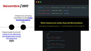 Novembro / 2017
Programação funcional -
Hands on em diferentes
tecnologias para manjar
dos paranauê.
01/11.
Unleash new amazing
possibilities writing Ruby
functional objects!
10/11.
When classes are verbs, they act like functions.
compound expressions == combination of functions
 