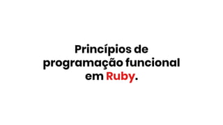 Princípios de
programação funcional
em Ruby.
 