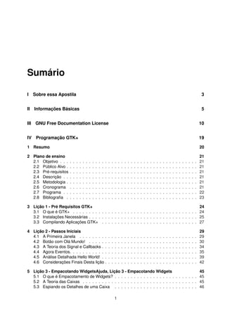 Sumário
I Sobre essa Apostila 3
II Informações Básicas 5
III GNU Free Documentation License 10
IV Programação GTK+ 19
1 Resumo 20
2 Plano de ensino 21
2.1 Objetivo . . . . . . . . . . . . . . . . . . . . . . . . . . . . . . . . . . . . . . . . . . . 21
2.2 Público Alvo . . . . . . . . . . . . . . . . . . . . . . . . . . . . . . . . . . . . . . . . . 21
2.3 Pré-requisitos . . . . . . . . . . . . . . . . . . . . . . . . . . . . . . . . . . . . . . . . 21
2.4 Descrição . . . . . . . . . . . . . . . . . . . . . . . . . . . . . . . . . . . . . . . . . . 21
2.5 Metodologia . . . . . . . . . . . . . . . . . . . . . . . . . . . . . . . . . . . . . . . . . 21
2.6 Cronograma . . . . . . . . . . . . . . . . . . . . . . . . . . . . . . . . . . . . . . . . 21
2.7 Programa . . . . . . . . . . . . . . . . . . . . . . . . . . . . . . . . . . . . . . . . . . 22
2.8 Bibliograﬁa . . . . . . . . . . . . . . . . . . . . . . . . . . . . . . . . . . . . . . . . . 23
3 Lição 1 - Pré Requisitos GTK+ 24
3.1 O que é GTK+ . . . . . . . . . . . . . . . . . . . . . . . . . . . . . . . . . . . . . . . 24
3.2 Instalações Necessárias . . . . . . . . . . . . . . . . . . . . . . . . . . . . . . . . . . 25
3.3 Compilando Aplicações GTK+ . . . . . . . . . . . . . . . . . . . . . . . . . . . . . . 27
4 Lição 2 - Passos Iniciais 29
4.1 A Primeira Janela . . . . . . . . . . . . . . . . . . . . . . . . . . . . . . . . . . . . . 29
4.2 Botão com Olá Mundo! . . . . . . . . . . . . . . . . . . . . . . . . . . . . . . . . . . 30
4.3 A Teoria dos Signal e Callbacks . . . . . . . . . . . . . . . . . . . . . . . . . . . . . . 34
4.4 Agora Eventos. . . . . . . . . . . . . . . . . . . . . . . . . . . . . . . . . . . . . . . . 35
4.5 Análise Detalhada Hello World! . . . . . . . . . . . . . . . . . . . . . . . . . . . . . . 39
4.6 Considerações Finais Desta lição . . . . . . . . . . . . . . . . . . . . . . . . . . . . . 42
5 Lição 3 - Empacotando WidgetsAjuda, Lição 3 - Empacotando Widgets 45
5.1 O que é Empacotamento de Widgets? . . . . . . . . . . . . . . . . . . . . . . . . . . 45
5.2 A Teoria das Caixas . . . . . . . . . . . . . . . . . . . . . . . . . . . . . . . . . . . . 45
5.3 Espiando os Detalhes de uma Caixa . . . . . . . . . . . . . . . . . . . . . . . . . . 46
1
 