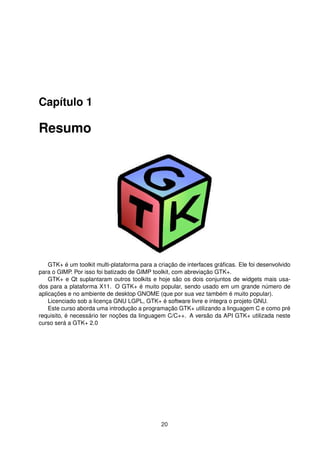Capítulo 1
Resumo
GTK+ é um toolkit multi-plataforma para a criação de interfaces gráﬁcas. Ele foi desenvolvido
para o GIMP. Por isso foi batizado de GIMP toolkit, com abreviação GTK+.
GTK+ e Qt suplantaram outros toolkits e hoje são os dois conjuntos de widgets mais usa-
dos para a plataforma X11. O GTK+ é muito popular, sendo usado em um grande número de
aplicações e no ambiente de desktop GNOME (que por sua vez também é muito popular).
Licenciado sob a licença GNU LGPL, GTK+ é software livre e integra o projeto GNU.
Este curso aborda uma introdução a programação GTK+ utilizando a linguagem C e como pré
requisito, é necessário ter noções da linguagem C/C++. A versão da API GTK+ utilizada neste
curso será a GTK+ 2.0
20
 