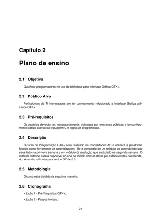 Capítulo 2
Plano de ensino
2.1 Objetivo
Qualiﬁcar programadores no uso da biblioteca para Interface Gráﬁca GTK+.
2.2 Público Alvo
Proﬁssionais de TI interessados em ter conhecimento relacionado a Interface Gráﬁca utili-
zando GTK+
2.3 Pré-requisitos
Os usuários deverão ser, necessariamente, indicados por empresas públicas e ter conheci-
mento básico acerca da linguagem C e lógica de programação.
2.4 Descrição
O curso de Programação GTK+ será realizado na modalidade EAD e utilizará a plataforma
Moodle como ferramenta de aprendizagem. Ele é composto de um módulo de aprendizado que
será dado na primeira semana e um módulo de avaliação que será dado na segunda semana. O
material didático estará disponível on-line de acordo com as datas pré-estabelecidas no calendá-
rio. A versão utilizada para será o GTK+-2.0
2.5 Metodologia
O curso está dividido da seguinte maneira:
2.6 Cronograma
• Lição 1 - Pré Requisitos GTK+;
• Lição 2 - Passos Iniciais;
21
 