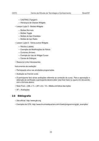 CDTC Centro de Difusão de Tecnologia e Conhecimento Brasil/DF
– CASTING (Tipagem)
– Hierarquia de Classes Widgets
• Lesson Lição 5 - Botões Widgets
– Botões Normais
– Botões Toggle
– Botões do tipo Checkbox
– Botões do tipo Radio
• Lesson Lição 6 - Vários outros Widgets
– Rótulos (Labels)
– Exemplos de Modiﬁcações do Rótulo
– Cursores (Arrows)
– Exemplo do Uso do Widget Cursor
– Caixas de Diálogos
• Resource Links Interessantes
Instrumentos de avaliação:
• Participação ativa nas atividades programadas.
• Avaliação ao ﬁnal do curso.
• O participante fará várias avaliações referente ao conteúdo do curso. Para a aprovação e
obtenção do certiﬁcado o participante deverá obter nota ﬁnal maior ou igual a 6.0 de acordo
com a fórmula abaixo:
• Nota Final = ((ML x 7) + (AF x 3)) / 10 = Média aritmética das lições
• AF = Avaliações
2.8 Bibliograﬁa
• Site ofﬁcial: http://www.gtk.org
• Exemplos de GTK: http://www.linuxheadquarters.com/howto/programming/gtk_examples/
23
 