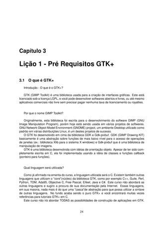Capítulo 3
Lição 1 - Pré Requisitos GTK+
3.1 O que é GTK+
Introdução - O que é o GTK+?
GTK (GIMP Toolkit) é uma biblioteca usada para a criação de interfaces gráﬁcas. Este está
licenciado sob a licença LGPL, e você pode desenvolver softwares abertos e livres, ou até mesmo
aplicativos comerciais não livre sem precisar pagar nenhuma taxa de licenciamento ou royalties.
Por que o nome GIMP Toolkit?
Originalmente, esta biblioteca foi escrita para o desenvolvimento do software GIMP (GNU
Image Manipulation Program), porém hoje está sendo usada em vários projetos de softwares.
GNU Network Object Model Environment (GNOME) project, um ambiente Desktop utilizado como
padrão em várias distribuições Linux, é um destes projetos de sucesso.
O GTK foi desenvolvido em cima da biblioteca GDK e Gdk-pixbuf. GDK (GIMP Drawing KIT)
basicamente é uma abstração sobre funções de mais baixo nível para o acesso de operações
de janelas (ex.: biblioteca Xlib para o sistema X windows) e Gdk-pixbuf que é uma biblioteca de
manipulação de imagens.
GTK é uma biblioteca desenvolvida com idéias de orientação objeto. Apesar de ter sido com-
pletamente escrita em C, ela foi implementada usando a idéia de classes e funções callback
(ponteiro para funções).
Qual linguagem será utilizada?
Como já aﬁrmado na ementa do curso, a linguagem utilizada será o C. Existem também outras
linguagens que utilizam o "core"(núcleo) da biblioteca GTK, como por exemplo C++, Guile, Perl,
Python, TOM, Ada95, Objective C, Free Pascal, Eifeel, Java e C#. Este curso não abordará as
outras linguagens e sugiro a procura de sua documentação pela Internet. Essas linguagens,
em sua maioria, nada mais é do que uma "casca"de abstração para que possa utilizar a sintaxe
de outras linguagens. No fundo acaba sendo o puro GTK+ e você encontrará muitas vezes
referências para tutoriais GTK+ em C.
Este curso não irá abordar TODAS as possibilidades de construção de aplicações em GTK.
24
 