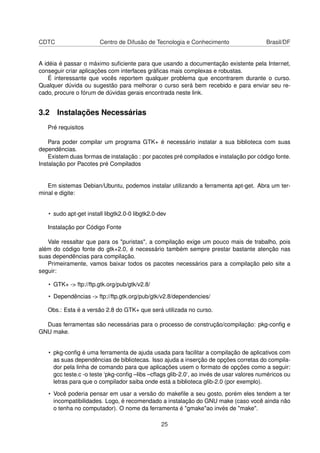 CDTC Centro de Difusão de Tecnologia e Conhecimento Brasil/DF
A idéia é passar o máximo suﬁciente para que usando a documentação existente pela Internet,
conseguir criar aplicações com interfaces gráﬁcas mais complexas e robustas.
É interessante que vocês reportem qualquer problema que encontrarem durante o curso.
Qualquer dúvida ou sugestão para melhorar o curso será bem recebido e para enviar seu re-
cado, procure o fórum de dúvidas gerais encontrada neste link.
3.2 Instalações Necessárias
Pré requisitos
Para poder compilar um programa GTK+ é necessário instalar a sua biblioteca com suas
dependências.
Existem duas formas de instalação : por pacotes pré compilados e instalação por código fonte.
Instalação por Pacotes pré Compilados
Em sistemas Debian/Ubuntu, podemos instalar utilizando a ferramenta apt-get. Abra um ter-
minal e digite:
• sudo apt-get install libgtk2.0-0 libgtk2.0-dev
Instalação por Código Fonte
Vale ressaltar que para os "puristas", a compilação exige um pouco mais de trabalho, pois
além do código fonte do gtk+2.0, é necessário também sempre prestar bastante atenção nas
suas dependências para compilação.
Primeiramente, vamos baixar todos os pacotes necessários para a compilação pelo site a
seguir:
• GTK+ -> ftp://ftp.gtk.org/pub/gtk/v2.8/
• Dependências -> ftp://ftp.gtk.org/pub/gtk/v2.8/dependencies/
Obs.: Esta é a versão 2.8 do GTK+ que será utilizada no curso.
Duas ferramentas são necessárias para o processo de construção/compilação: pkg-conﬁg e
GNU make.
• pkg-conﬁg é uma ferramenta de ajuda usada para facilitar a compilação de aplicativos com
as suas dependências de bibliotecas. Isso ajuda a inserção de opções corretas do compila-
dor pela linha de comando para que aplicações usem o formato de opções como a seguir:
gcc teste.c -o teste ‘pkg-conﬁg –libs –cﬂags glib-2.0‘, ao invés de usar valores numéricos ou
letras para que o compilador saiba onde está a biblioteca glib-2.0 (por exemplo).
• Você poderia pensar em usar a versão do makeﬁle a seu gosto, porém eles tendem a ter
incompatibilidades. Logo, é recomendado a instalação do GNU make (caso você ainda não
o tenha no computador). O nome da ferramenta é "gmake"ao invés de "make".
25
 