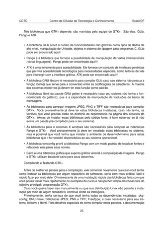 CDTC Centro de Difusão de Tecnologia e Conhecimento Brasil/DF
Três bibliotecas que GTK+ depende, são mantidas pela equipe do GTK+. São elas: GLib,
Pango e ATK.
• A biblioteca GLib provê o núcleo de funcionalidades não gráﬁcas como tipos de dados de
alto nível, manipulação de Unicode, objetos e sistema de tipagem para programas C. GLib
pode ser encontrado aqui!
• Pango é a biblioteca que fornece a possibilidade de manipulação de textos internacionais
(várias linguagens). Pango pode ser encontrado aqui!!!
• ATK é uma ferramenta para acessibilidade. Ele fornece um conjunto de intefaces genéricas
que permite acessibilidade tecnológica para necessidades especiais, como leitores de tela
para interargir com a interface gráﬁca. ATK pode ser encontrado aqui!!!
• A biblioteca GNU libiconv é necessário para compilar GLib caso seu sistema não possua a
função iconv() que serve para a conversão entre as codiﬁcações de caracteres. A maioria
dos sistemas modernos já devem ter esta função como padrão.
• A biblioteca libintl do pacote GNU gettex é necessário caso seu sistema não tenha a fun-
cionalidade do gettext(), que é a capacidade de manipulação de traduções de banco de
mensagens.
• As bibliotecas para carregar imagens JPEG, PNG e TIFF são necessárias para compilar
GTK+. Você provavelmente já deve ter estas bibliotecas instaladas, caso não tenha, as
versões que você precisa estão no diretório de dependência na página dos arquivos do
GTK+. (Antes de instalar estas bibliotecas pelo código fonte, é bom observar se já não
existe um pacote pré-compilado para o seu sistema).
• As bibliotecas para o sistemas X windows são necessárias para compilar as bibliotecas
Pango e GTK+. Você provavelmente já deve ter instalado estas bibliotecas no sistema,
mas é possível que você tenha que instalar o ambiente de desenvolvimento para estas
bibliotecas que o fornecedor disponobiliza ao seu sistema operacional.
• A biblioteca fontconﬁg provê a biblioteca Pango com um modo padrão de localizar fontes e
relacionar eles pelos seus nomes.
• Cairo é uma biblioteca gráﬁca que suporta gráﬁco vetorial e composição de imagens. Pango
e GTK+ utilizam bastante cairo para seus desenhos.
Compilando e Testando GTK+
Antes de ilustrar os passos para a compilação, vale comentar novamente que caso você tenha
como instalar as bibliotecas por algum repositório de softwares, seria bem mais prático, fácil e
rápido fazer por meio dele. O interessante de uma instalação rápida das bibliotecas faria com que
você possa testar mais rapidamente os exemplos do curso e não perder tempo em coisas fora do
objetivo principal: programação GTK+.
Caso você queira fazer isso manualmente ou que sua distribuição Linux não permite a insta-
lação por meio de algum repositório, continue lendo as instruções.
Primeiramente, tenha certeza de que você tenha todas as dependências instaladas: pkg-
conﬁg; GNU make; bibliotecas JPEG, PNG e TIFF; FreeType; e caso necessário para seu sis-
tema, libiconv e libintl. Para detalhes especiais de como compilar estes pacotes, a documentação
26
 