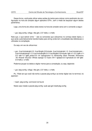 CDTC Centro de Difusão de Tecnologia e Conhecimento Brasil/DF
Dessa forma, você pode utilizar estas saídas de textos para colocar como parâmetro de con-
ﬁguração na hora de compilar algum aplicativo GTK+, sem o medo de esquecer algum destes
parâmetros.
Logo, uma forma de utilizar estes textos na hora de compilar seria com o comando a seguir:
• gcc ‘pkg-conﬁg –cﬂags –libs gtk+-2.0‘ hello.c -o hello
Note que, o que estiver entre ‘ ‘ são os comandos que colocamos no começo deste tópico, e
que serão automaticamente transformados para string (onde tem a localidade das bibliotecas) e
utilizadas na compilação.
Ou seja, em vez de utilizarmos:
• gcc -I/usr/include/gtk-2.0 -I/usr/lib/gtk-2.0/include -I/usr/include/atk-1.0 -I/usr/include/cairo -
I/usr/include/pango-1.0 -I/usr/include/glib-2.0 -I/usr/lib/glib-2.0/include -lgtk-x11-2.0 -lgdk-x11-
2.0 -latk-1.0 -lgdk_pixbuf-2.0 -lm -lpangocairo-1.0 -lfontconﬁg -lXext -lXrender -lXinerama
-lXi -lXrandr -lXcursor -lXﬁxes -lpango-1.0 -lcairo -lX11 -lgobject-2.0 -lgmodule-2.0 -ldl -lglib-
2.0 hello.c -o hello
Podemos poupar os dedos e digitar menos para a compilação, ou seja, digitando:
• gcc ‘pkg-conﬁg –cﬂags –libs gtk+-2.0‘ hello.c -o hello
Ps.: Pode ser que você não tenha o pacote pkg-conﬁg e ao tentar digitar isto no terminal, irá
aparecer:
• bash: pkg-conﬁg: command not found
Neste caso instale o pacote pkg-conﬁg: sudo apt-get install pkg-conﬁg
28
 
