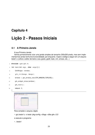 Capítulo 4
Lição 2 - Passos Iniciais
4.1 A Primeira Janela
A sua Primeira Janela
Vamos primeiramente criar uma janela simples de tamanho 200x200 pixels, mas sem imple-
mentarmos ainda nenhuma funcionalidade, por enquanto. Copie o código a seguir em um arquivo
teste1.c (utilize o editor de texto a seu gosto, gedit, kate, vim, emacs, etc...)
2 #include <gtk / gtk . h>
4 int main ( int argc , char * argv [ ] ) {
6 GtkWidget *window ;
8 g t k _ i n i t (&argc , &argv ) ;
10 window = gtk_window_new (GTK_WINDOW_TOPLEVEL) ;
12 gtk_widget_show ( window ) ;
14 gtk_main ( ) ;
16 return 0;
}
Para compilar o arquivo, digite:
• gcc teste1.c -o teste ‘pkg-conﬁg –cﬂags –clibs gtk+-2.0‘
e execute o programa:
• ./teste1
29
 
