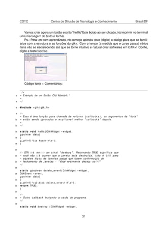CDTC Centro de Difusão de Tecnologia e Conhecimento Brasil/DF
Vamos criar agora um botão escrito "hellllo"Este botão ao ser clicado, irá imprimir no terminal
uma mensagem de texto e fechar.
Ps.: Para um bom aprendizado, no começo apenas teste (digite) o código para que se famili-
arize com a estrutura e as funções do gtk+. Com o tempo (a medida que o curso passa) vários
ítens vão se esclarecendo até que se torne intuitivo e natural criar softwares em GTK+! Conﬁe,
digite e teste! sorriso
Código fonte + Comentários:
/ *
2 * Exemplo de um Botão Olá Mundo ! ! !
*
4 * /
6 #include <gtk / gtk . h>
8 / *
* Essa é uma função para chamada de retorno ( callbacks ) , os argumentos de " data "
10 * estão sendo ignorados e e x p l i c a r e i melhor " callbacks " depois .
*
12 * /
14 static void hello ( GtkWidget * widget ,
gpointer data )
16 {
g_print ( "Ola Mundo!!n" ) ;
18 }
20
/ * GTK i r á e m i t i r um s i n a l " destroy " . Retornando TRUE s i g n i f i c a que
22 * você não i r á querer que a janela seja destruída . I s t o é ú t i l para
* aqueles tipos de janelas popup que fazem confirmação de
24 * fechamento de janelas − "Você realmente deseja s a i r ?"
* /
26
static gboolean delete_event ( GtkWidget * widget ,
28 GdkEvent * event ,
gpointer data )
30 {
g_print ( "callback delete_event!!!n" ) ;
32 return TRUE;
}
34
/ *
36 * Outro callback tratando a saída do programa .
* /
38
static void destroy ( GtkWidget * widget ,
31
 