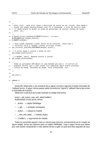 CDTC Centro de Difusão de Tecnologia e Conhecimento Brasil/DF
100
/ *
102 * Outro s i n a l . . este s i n a l causa a destruição da janela ao ser clicado . Esta chama a
* função gtk_widget_destroy ( window ) para t a l e novamente , o s i n a l de d e s t r u i r pode
104 * v i r daqui ( clique no botão ) ou então do gerenciador de janelas ( botões de fechar −
* altF4 , etc ) .
106 *
* /
108 g_signal_connect_swapped (G_OBJECT( button ) , "clicked" ,
G_CALLBACK( gtk_widget_destroy ) ,
110 G_OBJECT( window ) ) ;
112 / / Esta função empacota o botão dentro de um container , neste caso o
/ / container seria o " window " ( janela p r i n c i p a l criada ) .
114 gtk_container_add (GTK_CONTAINER( window ) , button ) ;
116 / / A última etapa é mostrar o botão na t e l a
gtk_widget_show ( button ) ;
118
/ / e também , lógico , devemos mostrar a janela !
120 gtk_widget_show ( window ) ;
122 / *
* Todas as aplicações GTK devem t e r uma chamada gtk_main ( ) . O controle do
124 * programa termina aqui e esta função f i c a esperando algum evento acontecer
* ( clique de mouse , movimento do mouse , tecla pressionada , etc )
126 *
* /
128
gtk_main ( ) ;
130
132 return 0;
}
Vocês têm observado o uso constante de g_signal_connect e algumas funções chamadas de
"callback"acima. A seguir iremos passar pelos conceitos de "signal"e "callback"(teoria dos sinais
e chamadas de funções).
Observem a estrutura da função ilustrada no código total acima:
button = gtk_button_new_with_label("helllllo");
Subdividindo a linha acima, temos:
• ...button ...-> objeto GtkWidget
• ...= gtk_ ... -> proteção namespace
• ...button ... -> classe ou módulo
• ..._new_with_label... -> método (Ação)
• ...("helllllo"); -> argumentos do método
Todos os comandos seguem mais ou menos essa estrutura, primeiramente se for criação de
algum widget, temos que associar para um objeto GtkWidget. Logo a seguir temos que classe
que você estará manipulando e mais adiante temos a ação na qual será feita seguidos de seus
33
 