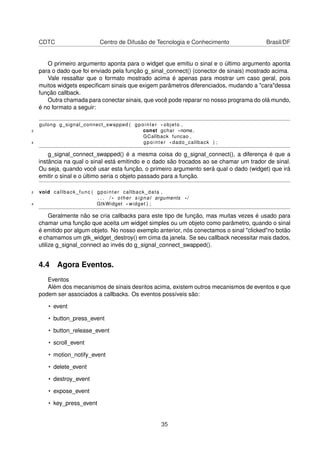 CDTC Centro de Difusão de Tecnologia e Conhecimento Brasil/DF
O primeiro argumento aponta para o widget que emitiu o sinal e o último argumento aponta
para o dado que foi enviado pela função g_sinal_connect() (conector de sinais) mostrado acima.
Vale ressaltar que o formato mostrado acima é apenas para mostrar um caso geral, pois
muitos widgets especiﬁcam sinais que exigem parâmetros diferenciados, mudando a "cara"dessa
função callback.
Outra chamada para conectar sinais, que você pode reparar no nosso programa do olá mundo,
é no formato a seguir:
gulong g_signal_connect_swapped ( gpointer * objeto ,
2 const gchar *nome,
GCallback funcao ,
4 gpointer * dado_callback ) ;
g_signal_connect_swapped() é a mesma coisa do g_signal_connect(), a diferença é que a
instância na qual o sinal está emitindo e o dado são trocados ao se chamar um trador de sinal.
Ou seja, quando você usar esta função, o primeiro argumento será qual o dado (widget) que irá
emitir o sinal e o último seria o objeto passado para a função.
2 void callback_func ( gpointer callback_data ,
. . . / * other signal arguments * /
4 GtkWidget * widget ) ;
Geralmente não se cria callbacks para este tipo de função, mas muitas vezes é usado para
chamar uma função que aceita um widget simples ou um objeto como parâmetro, quando o sinal
é emitido por algum objeto. No nosso exemplo anterior, nós conectamos o sinal "clicked"no botão
e chamamos um gtk_widget_destroy() em cima da janela. Se seu callback necessitar mais dados,
utilize g_signal_connect ao invés do g_signal_connect_swapped().
4.4 Agora Eventos.
Eventos
Além dos mecanismos de sinais desritos acima, existem outros mecanismos de eventos e que
podem ser associados a callbacks. Os eventos possíveis são:
• event
• button_press_event
• button_release_event
• scroll_event
• motion_notify_event
• delete_event
• destroy_event
• expose_event
• key_press_event
35
 