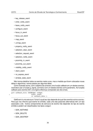 CDTC Centro de Difusão de Tecnologia e Conhecimento Brasil/DF
• key_release_event
• enter_notify_event
• leave_notify_event
• conﬁgure_event
• focus_in_event
• focus_out_event
• map_event
• unmap_event
• property_notify_event
• selection_clear_event
• selection_request_event
• selection_notify_event
• proximity_in_event
• proximity_out_event
• visibility_notify_event
• client_event
• no_expose_event
• window_state_event
Não iremos detalhar todos os eventos neste curso, mas a medida que forem colocados novas
idéias e algoritmos, iremos passar por algumas delas.
Como ilustrado acima, com o objetivo de conectar uma função callback em um destes eventos,
você deve usar a função g_signal_connect() com um destes eventos como parâmetro. As funções
callback para eventos têm uma ligeira diferença comparado aos dos sinais.
g i n t callback_func ( GtkWidget * widget ,
2 Event * event ,
er callback_data ) ;
GdkEvent é uma estrutura "Union"a qual seu tipo depende de qual dos eventos acima ocorreu.
Para que nos informe qual evento foi emitido, cada uma das possíveis alternativas têm um tipo
associado a ele. Outros componentes da estrutura do evento irão depender do tipo do evento
emitido e podem ser classiﬁcados nos tipos a seguir:
• GDK_NOTHING
• GDK_DELETE
• GDK_DESTROY
36
 