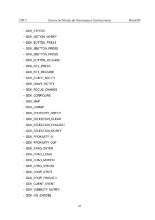 CDTC Centro de Difusão de Tecnologia e Conhecimento Brasil/DF
• GDK_EXPOSE
• GDK_MOTION_NOTIFY
• GDK_BUTTON_PRESS
• GDK_2BUTTON_PRESS
• GDK_3BUTTON_PRESS
• GDK_BUTTON_RELEASE
• GDK_KEY_PRESS
• GDK_KEY_RELEASE
• GDK_ENTER_NOTIFY
• GDK_LEAVE_NOTIFY
• GDK_FOCUS_CHANGE
• GDK_CONFIGURE
• GDK_MAP
• GDK_UNMAP
• GDK_PROPERTY_NOTIFY
• GDK_SELECTION_CLEAR
• GDK_SELECTION_REQUEST
• GDK_SELECTION_NOTIFY
• GDK_PROXIMITY_IN
• GDK_PROXIMITY_OUT
• GDK_DRAG_ENTER
• GDK_DRAG_LEAVE
• GDK_DRAG_MOTION
• GDK_DRAG_STATUS
• GDK_DROP_START
• GDK_DROP_FINISHED
• GDK_CLIENT_EVENT
• GDK_VISIBILITY_NOTIFY
• GDK_NO_EXPOSE
37
 