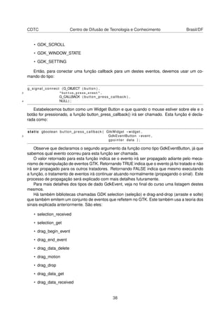 CDTC Centro de Difusão de Tecnologia e Conhecimento Brasil/DF
• GDK_SCROLL
• GDK_WINDOW_STATE
• GDK_SETTING
Então, para conectar uma função callback para um destes eventos, devemos usar um co-
mando do tipo:
g_signal_connect (G_OBJECT ( button ) ,
2 "button_press_event" ,
G_CALLBACK ( button_press_callback ) ,
4 NULL) ;
Estabelecemos button como um Widget Button e que quando o mouse estiver sobre ele e o
botão for pressionado, a função button_press_callback() irá ser chamado. Esta função é decla-
rada como:
static gboolean button_press_callback ( GtkWidget * widget ,
2 GdkEventButton * event ,
gpointer data ) ;
Observe que declaramos o segundo argumento da função como tipo GdkEventButton, já que
sabemos qual evento ocorreu para esta função ser chamada.
O valor retornado para esta função indica se o evento irá ser propagado adiante pelo meca-
nismo de manipulação de eventos GTK. Retornando TRUE indica que o evento já foi tratado e não
irá ser propagado para os outros tratadores. Retornando FALSE indica que mesmo executando
a função, o tratamento de eventos irá continuar atuando normalmente (propagando o sinal). Este
processo de propagação será explicado com mais detalhes futuramente.
Para mais detalhes dos tipos de dado GdkEvent, veja no ﬁnal do curso uma listagem destes
mesmos.
Há também bibliotecas chamadas GDK selection (seleção) e drag-and-drop (arraste e solte)
que também emitem um conjunto de eventos que reﬂetem no GTK. Este também usa a teoria dos
sinais explicada anteriormente. São eles:
• selection_received
• selection_get
• drag_begin_event
• drag_end_event
• drag_data_delete
• drag_motion
• drag_drop
• drag_data_get
• drag_data_received
38
 