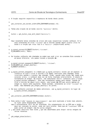 CDTC Centro de Difusão de Tecnologia e Conhecimento Brasil/DF
40 A função seguinte especifica a espessura da borda desta janela .
42
gtk_container_set_border_width (GTK_CONTAINER( window ) ,10) ;
44
46 Temos uma criação de um botão e s c r i t o "helllllo" dentro .
48
button = gtk_button_new_with_label ( "Helllllo" ) ;
50
52
Aqui novamente temos conexões de sinais com suas respectivas funções callback . O 1o
está conectando um s i n a l "clicked" que é emitido quando algum usuário c l i c a no
botão e a função que t r a t a isso é o "hello()" ( especificada acima ) .
54
56 g_signal_connect (G_OBJECT( button ) , "clicked" ,
G_CALLBACK( hello ) , NULL) ;
58
60 As funções callbacks são chamadas na ordem que você c r i a r as conexões . Esta conexão é
um pouco diferente , ela passa trocado a posição do .
62
g_signal_connect_swapped (G_OBJECT( button ) , "clicked" ,
64 G_CALLBACK( gtk_widget_destroy ) ,
G_OBJECT( window ) ) ;
66
68 g_signal_connect_swapped ( ) é o mesmo que g_signal_connect ( ) exceto por um aspecto : a
instância na qual o s i n a l é emitido e os dados ( definidos pela chamada) serão
i n v e r t i d o s quando o tr at ad or for chamado . Então , quando essa função for usada para
conectar sinais , o callback deve ser da forma mostrada anteriormente . O objeto é
normalmente um widget . No entanto , não costumamos d e f i n i r callbacks para a função
g_signal_connect_swapped ( ) . Eles são normalmente usados para chamar , quando um
s i n a l é emitido em algum outro objeto , uma função do GTK que aceita apenas um
widget ou objeto como argumento . Neste exemplo , conectamos ao s i n a l "clicked" no
botão , mas chamamos gtk_widget_destroy ( ) na janela .
70 Se seus callbacks precisam de dados adicionais , use g_signal_connect ( ) no lugar de
g_signal_connect_swapped ( ) .
72
gtk_container_add (GTK_CONTAINER( window ) , button ) ;
74
76 Esta acima é uma "chamada de empacotamento" , que será explicada a fundo mais adiante ,
na l i ç ã o sobre Empacotando widgets ;
mas é razoavelmente f á c i l de ser entendida . Ela simplesmente diz ao GTK que o botão
deve ser colocado na janela , onde ele será exibido . Note que um "container" GTK só
pode conter um widget ; mas há outros widgets
78 ¿ que serão descritos mais tarde ¿ que são desenhados para dispor vários widgets de
várias maneiras .
80
gtk_widget_show ( button ) ;
82
41
 