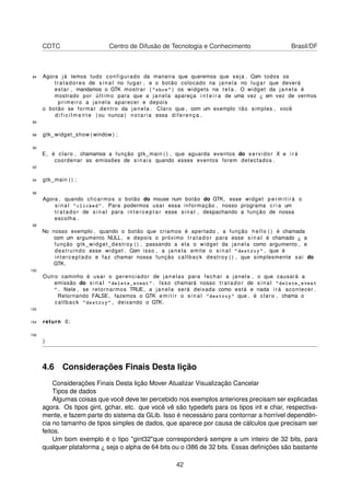 CDTC Centro de Difusão de Tecnologia e Conhecimento Brasil/DF
84 Agora já temos tudo configurado da maneira que queremos que seja . Com todos os
tratadores de s i n a l no lugar , e o botão colocado na janela no lugar que deverá
estar , mandamos o GTK mostrar ( "show" ) os widgets na t e l a . O widget da janela é
mostrado por último para que a janela apareça i n t e i r a de uma vez ¿ em vez de vermos
primeiro a janela aparecer e depois
o botão se formar dentro da janela . Claro que , com um exemplo tão simples , você
d i f i c i l m e n t e ( ou nunca ) notaria essa diferença .
86
88 gtk_widget_show ( window ) ;
90
E, é claro , chamamos a função gtk_main ( ) , que aguarda eventos do servidor X e i r á
coordenar as emissões de sinais quando esses eventos forem detectados .
92
94 gtk_main ( ) ;
96
Agora , quando clicarmos o botão do mouse num botão do GTK, esse widget p e r m i t i r á o
s i n a l "clicked" . Para podermos usar essa informação , nosso programa c r i a um
tr a ta d o r de s i n a l para i n t e r c e p t a r esse sinal , despachando a função de nossa
escolha .
98
No nosso exemplo , quando o botão que criamos é apertado , a função hello ( ) é chamada
com um argumento NULL, e depois o próximo t r at ado r para esse s i n a l é chamado ¿ a
função gtk_widget_destroy ( ) , passando a ela o widget da janela como argumento , e
destruindo esse widget . Com isso , a janela emite o s i n a l "destroy" , que é
interceptado e faz chamar nossa função callback destroy ( ) , que simplesmente sai do
GTK.
100
Outro caminho é usar o gerenciador de janelas para fechar a janela , o que causará a
emissão do s i n a l "delete_event" . Isso chamará nosso t ra ta do r de s i n a l "delete_event
" . Nele , se retornarmos TRUE, a janela será deixada como está e nada i r á acontecer .
Retornando FALSE, fazemos o GTK e m i t i r o s i n a l "destroy" que , é claro , chama o
callback "destroy" , deixando o GTK.
102
104 return 0;
106
}
4.6 Considerações Finais Desta lição
Considerações Finais Desta lição Mover Atualizar Visualização Cancelar
Tipos de dados
Algumas coisas que você deve ter percebido nos exemplos anteriores precisam ser explicadas
agora. Os tipos gint, gchar, etc. que você vê são typedefs para os tipos int e char, respectiva-
mente, e fazem parte do sistema da GLib. Isso é necessário para contornar a horrível dependên-
cia no tamanho de tipos simples de dados, que aparece por causa de cálculos que precisam ser
feitos.
Um bom exemplo é o tipo "gint32"que corresponderá sempre a um inteiro de 32 bits, para
qualquer plataforma ¿ seja o alpha de 64 bits ou o i386 de 32 bits. Essas deﬁnições são bastante
42
 