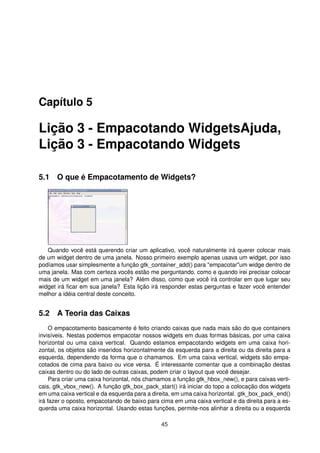 Capítulo 5
Lição 3 - Empacotando WidgetsAjuda,
Lição 3 - Empacotando Widgets
5.1 O que é Empacotamento de Widgets?
Quando você está querendo criar um aplicativo, você naturalmente irá querer colocar mais
de um widget dentro de uma janela. Nosso primeiro exemplo apenas usava um widget, por isso
podíamos usar simplesmente a função gtk_container_add() para "empacotar"um widge dentro de
uma janela. Mas com certeza vocês estão me perguntando, como e quando irei precisar colocar
mais de um widget em uma janela? Além disso, como que você irá controlar em que lugar seu
widget irá ﬁcar em sua janela? Esta lição irá responder estas perguntas e fazer você entender
melhor a idéia central deste conceito.
5.2 A Teoria das Caixas
O empacotamento basicamente é feito criando caixas que nada mais são do que containers
invisíveis. Nestas podemos empacotar nossos widgets em duas formas básicas, por uma caixa
horizontal ou uma caixa vertical. Quando estamos empacotando widgets em uma caixa hori-
zontal, os objetos são inseridos horizontalmente da esquerda para a direita ou da direita para a
esquerda, dependendo da forma que o chamamos. Em uma caixa vertical, widgets são empa-
cotados de cima para baixo ou vice versa. É interessante comentar que a combinação destas
caixas dentro ou do lado de outras caixas, podem criar o layout que você desejar.
Para criar uma caixa horizontal, nós chamamos a função gtk_hbox_new(), e para caixas verti-
cais, gtk_vbox_new(). A função gtk_box_pack_start() irá iniciar do topo a colocação dos widgets
em uma caixa vertical e da esquerda para a direita, em uma caixa horizontal. gtk_box_pack_end()
irá fazer o oposto, empacotando de baixo para cima em uma caixa vertical e da direita para a es-
querda uma caixa horizontal. Usando estas funções, permite-nos alinhar a direita ou a esquerda
45
 