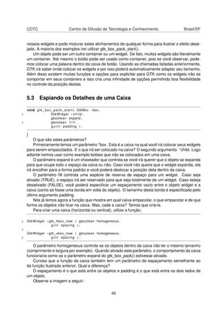 CDTC Centro de Difusão de Tecnologia e Conhecimento Brasil/DF
nossos widgets e pode misturar estes alinhamentos de qualquer forma para ilustrar o efeito dese-
jado. A maioria dos exemplos irei utilizar gtk_box_pack_start().
Um objeto pode ser um outro container ou um widget. De fato, muitos widgets são literalmente
um container. Até mesmo o botão pode ser usado como container, pois se você observar, pode-
mos colocar uma palavra dentro da caixa de botão. Usando as chamadas listadas anteriormente,
GTK irá saber onde colocar os widgets e por isso poderá automaticamente adaptar seu tamanho.
Além disso existem muitas funções e opções para explicitar para GTK como os widgets irão se
comportar em seus containers e isso cria uma inﬁnidade de opções permitindo boa ﬂexibilidade
no controle da posição destas.
5.3 Espiando os Detalhes de uma Caixa
void gtk_box_pack_start ( GtkBox *box ,
2 GtkWidget * child ,
gboolean expand ,
4 gboolean f i l l ,
guint padding ) ;
]
O que são estes parâmetros?
Primeiramente temos um parâmetro *box. Esta é a caixa na qual você irá colocar seus widgets
para serem empacotados. E o que irá ser colocado na caixa? O segundo argumento: *child. Logo
adiante iremos usar como exemplo botões que irão se colocados em uma caixa.
O parâmetro expand é um chaveador que controla se você irá querer que o objeto se expanda
para que ocupe todo o espaço da caixa ou não. Caso você não queira que o widget expanda, ela
irá encolher para a forma padrão e você poderá deslocar a posição dela dentro da caixa.
O parâmetro ﬁll controla uma espécie de reserva de espaço para um widget. Caso seja
ativado (TRUE), o espaço irá ser reservado para que seja totalmente de um widget. Caso esteja
desativado (FALSE), você poderá especiﬁcar um espaçamento vazio entre o objeto widget e a
caixa (como se fosse uma borda em volta do objeto). O tamanho desta borda é especiﬁcado pelo
último argumento padding.
Nós já temos agora a função que mostra em qual caixa empacotar, o que empacotar e de que
forma os objetos irão ﬁcar na caixa. Mas, cade a caixa? Temos que criá-la.
Para criar uma caixa (horizontal ou vertical), utilize a função:
2 GtkWidget * gtk_hbox_new ( gboolean homogeneous ,
g i n t spacing ) ;
4
GtkWidget * gtk_vbox_new ( gboolean homogeneous ,
6 g i n t spacing ) ;
O parâmetro homogeneous controla se os objetos dentro da caixa irão ter o mesmo tamanho
(comprimento e largura por exemplo). Quando ativado este parâmetro, o comportamento da caixa
funcionaria como se o parâmetro expand do gtk_box_pack() estivesse ativado.
Curioso que a função da caixa também tem um parâmetro de espaçamento semelhante ao
da função ilustrada anterior. Qual a diferença?
O espaçamento é o que está entre os objetos e padding é o que está entre os dois lados de
um objeto.
Observe a imagem a seguir:
46
 