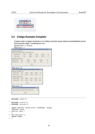 CDTC Centro de Difusão de Tecnologia e Conhecimento Brasil/DF
5.4 Código Exemplo Completo
A seguir está a imagem da janela e um código contendo quase todas as possibilidades acima.
Para executar digite ./nomeArquivo num
tal que num = 1, 2 ou 3
Para num = 1
Para num = 2
Para num = 3
#include < stdio . h>
2
#include < s t d l i b . h>
4 #include "gtk/gtk.h"
6 static gboolean delete_event ( GtkWidget * widget ,
GdkEvent * event ,
8 gpointer data )
{
10 gtk_main_quit ( ) ;
return FALSE;
12 }
47
 