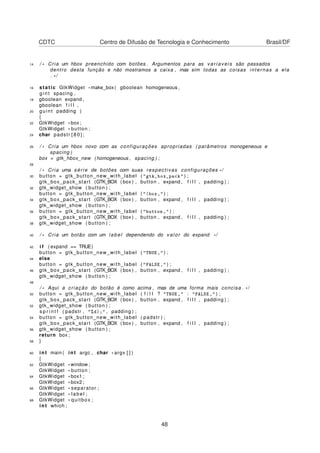 CDTC Centro de Difusão de Tecnologia e Conhecimento Brasil/DF
14 / * Cria um hbox preenchido com botões . Argumentos para as varíaveis são passados
dentro desta função e não mostramos a caixa , mas sim todas as coisas internas a ela
. * /
16 static GtkWidget *make_box ( gboolean homogeneous ,
g i n t spacing ,
18 gboolean expand ,
gboolean f i l l ,
20 guint padding )
{
22 GtkWidget * box ;
GtkWidget * button ;
24 char padstr [ 8 0 ] ;
26 / * Cria um hbox novo com as configurações apropriadas ( parâmetros monogeneous e
spacing )
box = gtk_hbox_new ( homogeneous , spacing ) ;
28
/ * Cria uma série de botões com suas respectivas configurações * /
30 button = gtk_button_new_with_label ( "gtk_box_pack" ) ;
gtk_box_pack_start (GTK_BOX ( box ) , button , expand , f i l l , padding ) ;
32 gtk_widget_show ( button ) ;
button = gtk_button_new_with_label ( "(box," ) ;
34 gtk_box_pack_start (GTK_BOX ( box ) , button , expand , f i l l , padding ) ;
gtk_widget_show ( button ) ;
36 button = gtk_button_new_with_label ( "button," ) ;
gtk_box_pack_start (GTK_BOX ( box ) , button , expand , f i l l , padding ) ;
38 gtk_widget_show ( button ) ;
40 / * Cria um botão com um label dependendo do valor do expand * /
42 i f ( expand == TRUE)
button = gtk_button_new_with_label ( "TRUE," ) ;
44 else
button = gtk_button_new_with_label ( "FALSE," ) ;
46 gtk_box_pack_start (GTK_BOX ( box ) , button , expand , f i l l , padding ) ;
gtk_widget_show ( button ) ;
48
/ * Aqui a criação do botão é como acima , mas de uma forma mais concisa . * /
50 button = gtk_button_new_with_label ( f i l l ? "TRUE," : "FALSE," ) ;
gtk_box_pack_start (GTK_BOX ( box ) , button , expand , f i l l , padding ) ;
52 gtk_widget_show ( button ) ;
s p r i n t f ( padstr , "%d);" , padding ) ;
54 button = gtk_button_new_with_label ( padstr ) ;
gtk_box_pack_start (GTK_BOX ( box ) , button , expand , f i l l , padding ) ;
56 gtk_widget_show ( button ) ;
return box ;
58 }
60 int main ( int argc , char * argv [ ] )
{
62 GtkWidget *window ;
GtkWidget * button ;
64 GtkWidget * box1 ;
GtkWidget * box2 ;
66 GtkWidget * separator ;
GtkWidget * label ;
68 GtkWidget * quitbox ;
int which ;
48
 