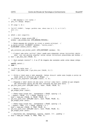 CDTC Centro de Difusão de Tecnologia e Conhecimento Brasil/DF
70
/ * Não esqueça o i n i t nunca . * /
72 g t k _ i n i t (&argc , &argv ) ;
74 i f ( argc != 2) {
76 f p r i n t f ( stderr , "usage: packbox num, where num is 1, 2, or 3.n" ) ;
e x i t (1) ;
78 }
80 which = a t o i ( argv [ 1 ] ) ;
82 / * Criando a nossa janela GTK * /
window = gtk_window_new (GTK_WINDOW_TOPLEVEL) ;
84
/ * Nunca esqueça de conectar os sinais a janela p r i n c i p a l . * /
86 g_signal_connect (G_OBJECT ( window ) , "delete_event" ,
G_CALLBACK ( delete_event ) , NULL) ;
88
gtk_container_set_border_width (GTK_CONTAINER ( window ) , 10) ;
90
/ * A seguir uma caixa v e r t i c a l ( vbox ) usada para empacotar caixas horizontais dentro
dela , i s t o nos permite empilhar várias caixas horizontais preenchidas com botões . * /
92 box1 = gtk_vbox_new (FALSE, 0) ;
94 / * Qual exemplo mostrar? 1 , 2 ou 3? As imagens dos exemplos estão antes desse código .
* /
switch ( which ) {
96 case 1:
98 / * Cria um lable novo . * /
label = gtk_label_new ( "gtk_hbox_new (FALSE, 0);" ) ;
100
102 / * Alinha o label para o lado esquerdo . Iremos d i s c u t i r sobre esta função e outros na
seção sobre os a t r i b u t o s de um Widget . * /
gtk_misc_set_alignment (GTK_MISC ( label ) , 0 , 0) ;
104
/ * Empacota o label dentro de uma caixa v e r t i c a l ( vbox box1 ) . Lembre−se que widgets
são adicionados dentro de uma vbox colocando de cima para baixo . * /
106 gtk_box_pack_start (GTK_BOX ( box1 ) , label , FALSE, FALSE, 0) ;
108 / * Mostre o label ! * /
gtk_widget_show ( label ) ;
110
/ * Chama nossa função box − homogeneous = FALSE, spacing = 0 ,
112 * expand = FALSE, f i l l = FALSE, padding = 0 * /
box2 = make_box (FALSE, 0 , FALSE, FALSE, 0) ;
114 gtk_box_pack_start (GTK_BOX ( box1 ) , box2 , FALSE, FALSE, 0) ;
gtk_widget_show ( box2 ) ;
116
/ * Chama nossa função box − homogeneous = FALSE, spacing = 0 ,
118 * expand = TRUE, f i l l = FALSE, padding = 0 * /
box2 = make_box (FALSE, 0 , TRUE, FALSE, 0) ;
120 gtk_box_pack_start (GTK_BOX ( box1 ) , box2 , FALSE, FALSE, 0) ;
gtk_widget_show ( box2 ) ;
122
/ * Argumentos são : homogeneous , spacing , expand , f i l l , padding * /
124 box2 = make_box (FALSE, 0 , TRUE, TRUE, 0) ;
49
 