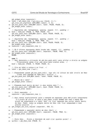 CDTC Centro de Difusão de Tecnologia e Conhecimento Brasil/DF
gtk_widget_show ( separator ) ;
184 label = gtk_label_new ( "gtk_hbox_new (FALSE, 0);" ) ;
gtk_misc_set_alignment (GTK_MISC ( label ) , 0 , 0) ;
186 gtk_box_pack_start (GTK_BOX ( box1 ) , label , FALSE, FALSE, 0) ;
gtk_widget_show ( label ) ;
188
/ * Argumentos são : homogeneous , spacing , expand , f i l l , padding * /
190 box2 = make_box (FALSE, 0 , TRUE, FALSE, 10) ;
gtk_box_pack_start (GTK_BOX ( box1 ) , box2 , FALSE, FALSE, 0) ;
192 gtk_widget_show ( box2 ) ;
194 / * Argumentos são : homogeneous , spacing , expand , f i l l , padding * /
box2 = make_box (FALSE, 0 , TRUE, TRUE, 10) ;
196 gtk_box_pack_start (GTK_BOX ( box1 ) , box2 , FALSE, FALSE, 0) ;
gtk_widget_show ( box2 ) ;
198 separator = gtk_hseparator_new ( ) ;
200 / * Os 3 últimos argumentos desta função são : expand , f i l l , padding . * /
gtk_box_pack_start (GTK_BOX ( box1 ) , separator , FALSE, TRUE, 5) ;
202 gtk_widget_show ( separator ) ;
break ;
204
case 3:
206 / * Aqui demonstra a u t i l i z a ç ã o do gtk_box_pack_end ( ) para a li n har a d i r e i t a os widgets
. Primeiramente vamos c r i a r uma caixa como criamos antes . * /
box2 = make_box (FALSE, 0 , FALSE, FALSE, 0) ;
208
/ * Cria um label e coloca−o no f i n a l . * /
210 label = gtk_label_new ( "end" ) ;
212 / * Empacotando usando gtk_box_pack_end ( ) , logo ele i r á colocar do lado d i r e i t o do hbox
, criada pela chamada do make_box ( ) a n t e r i o r . * /
gtk_box_pack_end (GTK_BOX ( box2 ) , label , FALSE, FALSE, 0) ;
214
/ * Mostre−me o label ! * /
216 gtk_widget_show ( label ) ;
218 / * Empacota box2 dentro de box1 ( o vbox lembra dele ? * /
gtk_box_pack_start (GTK_BOX ( box1 ) , box2 , FALSE, FALSE, 0) ;
220 gtk_widget_show ( box2 ) ;
222 / * Outro separador . * /
separator = gtk_hseparator_new ( ) ;
224
/ * Aqui iremos explicitamente setar o tamanho do separador para 400 pixels comprimento
e 5 pixels de a l t u r a . A idéia é que ohbox criado também tem mais o menos 400
pix els de comprimento e o label " end " i r á f i c a r separado dos outros labels dentro
do hbox . Porém , todos os widgets dentro do hbox irão f i c a r empacotado o mais
próximo possível . * /
226 gtk_widget_set_size_request ( separator , 400 , 5) ;
228 / * Empacotando o separador dentro da vbox ( box1 ) * /
gtk_box_pack_start (GTK_BOX ( box1 ) , separator , FALSE, TRUE, 5) ;
230 gtk_widget_show ( separator ) ;
}
232
/ * Outro hbox . . . Existe a liberdade de você c r i a r quantos quiser ! * /
234 quitbox = gtk_hbox_new (FALSE, 0) ;
51
 