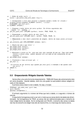 CDTC Centro de Difusão de Tecnologia e Conhecimento Brasil/DF
236 / * Botão de saída ( q u i t ) . * /
button = gtk_button_new_with_label ( "Quit" ) ;
238
/ * Configurando o s i n a l para terminar o programa quando o botão f o r clicado * /
240 g_signal_connect_swapped (G_OBJECT ( button ) , "clicked" ,
G_CALLBACK ( gtk_main_quit ) ,
242 G_OBJECT ( window ) ) ;
244 / * Empacota o botão dentro da caixa quitbox . Os últimos argumentos são :
* expand , f i l l , padding . * /
246 gtk_box_pack_start (GTK_BOX ( quitbox ) , button , TRUE, FALSE, 0) ;
248 / * Empacotando o quitbox dentro do vbox ( box1 ) * /
gtk_box_pack_start (GTK_BOX ( box1 ) , quitbox , FALSE, FALSE, 0) ;
250
/ * EMpacotando o vbox ( box1 ) preenchido de widgets , dentro da nossa janela p r i n c i p a l
* /
252 gtk_container_add (GTK_CONTAINER ( window ) , box1 ) ;
254 / * Mostre−me tudo o que f a l t a ! * /
gtk_widget_show ( button ) ;
256 gtk_widget_show ( quitbox ) ;
gtk_widget_show ( box1 ) ;
258
/ * Mostrando a janela ao fim , para que tudo seja mostrado de uma vez . Caso você mande
mostrar a janela antes , poderá aparecer um a um cada um dos componentes de seu
programa . * /
260 gtk_widget_show ( window ) ;
262 / * Finalmente o loop p r i n c i p a l gtk . * /
gtk_main ( ) ;
264
/ *O controle do gtk termina aqui quando gtk_main_quit ( ) é chamado e não quando você
usa e x i t ( ) . * /
266 return 0;
}
5.5 Empacotando Widgets Usando Tabelas
Vamos olhar uma outra forma de empacotamento - TABELAS! Essas são extremamente úteis
em certa situações. Usando tabelas, você cria uma grade na qual poderá colocar widgets em
cada um dos espaços.
A primeira coisa a fazer é criar a tabela. Ou seja, a função:
GtkWidget * gtk_table_new ( guint rows ,
2 guint columns ,
gboolean homogeneous ) ;
O primeiro argumento é o número de linhas que terá a tabela, e o segundo o número de
colunas.
O argumento homogeneous tem a ver com o modo que as caixas dentro da tabela são dimen-
sionados. Se homogeneous for TRUE, as caixas irão ser redimencionadas para o tamanho do
maior widget dentro da tabela. Se for conﬁgurado com FALSE, o tamanho das caixas na tabela
vão ﬁcar do tamanho do widget mais alto da mesma linha, e o mais largo da mesma coluna.
52
 