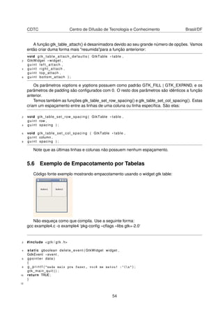 CDTC Centro de Difusão de Tecnologia e Conhecimento Brasil/DF
A função gtk_table_attach() é desanimadora devido ao seu grande número de opções. Vamos
então criar duma forma mais "resumida"para a função anteriorior:
void gtk_table_attach_defaults ( GtkTable * table ,
2 GtkWidget * widget ,
guint l e f t _ a t t a c h ,
4 guint right_attach ,
guint top_attach ,
6 guint bottom_attach ) ;
Os parâmetros xoptions e yoptions possuem como padrão GTK_FILL | GTK_EXPAND, e os
parâmetros de padding são conﬁgurados com 0. O resto dos parâmetros são idênticos a função
anterior.
Temos também as funções gtk_table_set_row_spacing() e gtk_table_set_col_spacing(). Estas
criam um espaçamento entre as linhas de uma coluna ou linha especíﬁca. São elas:
2 void gtk_table_set_row_spacing ( GtkTable * table ,
guint row ,
4 guint spacing ) ;
6 void gtk_table_set_col_spacing ( GtkTable * table ,
guint column ,
8 guint spacing ) ;
Note que as últimas linhas e colunas não possuem nenhum espaçamento.
5.6 Exemplo de Empacotamento por Tabelas
Código fonte exemplo mostrando empacotamento usando o widget gtk table:
Não esqueça como que compila. Use a seguinte forma:
gcc example4.c -o example4 ‘pkg-conﬁg –cﬂags –libs gtk+-2.0‘
2 #include <gtk / gtk . h>
4 static gboolean delete_event ( GtkWidget widget ,
GdkEvent * event ,
6 gpointer data )
{
8 g _ p r i n t f ( "nada mais pra fazer, você me matou! :'(n" ) ;
gtk_main_quit ( ) ;
10 return TRUE;
}
12
54
 