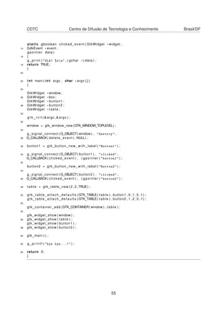 CDTC Centro de Difusão de Tecnologia e Conhecimento Brasil/DF
static gboolean clicked_event ( GtkWidget * widget ,
14 GdkEvent * event ,
gpointer data )
16 {
g_print ( "OLA! %sn" ,( gchar * ) data ) ;
18 return TRUE;
}
20
22 int main ( int argc , char * argv [ ] )
{
24
GtkWidget *window ;
26 GtkWidget * box ;
GtkWidget * button1 ;
28 GtkWidget * button2 ;
GtkWidget * table ;
30
g t k _ i n i t (&argc ,& argv ) ;
32
window = gtk_window_new (GTK_WINDOW_TOPLEVEL) ;
34
g_signal_connect (G_OBJECT( window ) , "destroy" ,
36 G_CALLBACK( delete_event ) ,NULL) ;
38 button1 = gtk_button_new_with_label ( "Button1" ) ;
40 g_signal_connect (G_OBJECT( button1 ) , "clicked" ,
G_CALLBACK( clicked_event ) , ( gpointer ) "button1" ) ;
42
button2 = gtk_button_new_with_label ( "Button2" ) ;
44
g_signal_connect (G_OBJECT( button2 ) , "clicked" ,
46 G_CALLBACK( clicked_event ) , ( gpointer ) "button2" ) ;
48 table = gtk_table_new (2 ,2 ,TRUE) ;
50 gtk_table_attach_defaults (GTK_TABLE( table ) , button1 ,0 ,1 ,0 ,1) ;
gtk_table_attach_defaults (GTK_TABLE( table ) , button2 ,1 ,2 ,0 ,1) ;
52
gtk_container_add (GTK_CONTAINER( window ) , table ) ;
54
gtk_widget_show ( window ) ;
56 gtk_widget_show ( table ) ;
gtk_widget_show ( button1 ) ;
58 gtk_widget_show ( button2 ) ;
60 gtk_main ( ) ;
62 g _ p r i n t f ( "bye bye...!" ) ;
64 return 0;
}
55
 