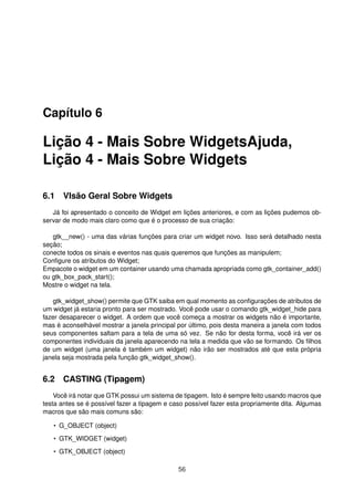 Capítulo 6
Lição 4 - Mais Sobre WidgetsAjuda,
Lição 4 - Mais Sobre Widgets
6.1 VIsão Geral Sobre Widgets
Já foi apresentado o conceito de Widget em lições anteriores, e com as lições pudemos ob-
servar de modo mais claro como que é o processo de sua criação:
gtk__new() - uma das várias funções para criar um widget novo. Isso será detalhado nesta
seção;
conecte todos os sinais e eventos nas quais queremos que funções as manipulem;
Conﬁgure os atributos do Widget;
Empacote o widget em um container usando uma chamada apropriada como gtk_container_add()
ou gtk_box_pack_start();
Mostre o widget na tela.
gtk_widget_show() permite que GTK saiba em qual momento as conﬁgurações de atributos de
um widget já estaria pronto para ser mostrado. Você pode usar o comando gtk_widget_hide para
fazer desaparecer o widget. A ordem que você começa a mostrar os widgets não é importante,
mas é aconselhável mostrar a janela principal por último, pois desta maneira a janela com todos
seus componentes saltam para a tela de uma só vez. Se não for desta forma, você irá ver os
componentes individuais da janela aparecendo na tela a medida que vão se formando. Os ﬁlhos
de um widget (uma janela é também um widget) não irão ser mostrados até que esta própria
janela seja mostrada pela função gtk_widget_show().
6.2 CASTING (Tipagem)
Você irá notar que GTK possui um sistema de tipagem. Isto é sempre feito usando macros que
testa antes se é possível fazer a tipagem e caso possível fazer esta propriamente dita. Algumas
macros que são mais comuns são:
• G_OBJECT (object)
• GTK_WIDGET (widget)
• GTK_OBJECT (object)
56
 