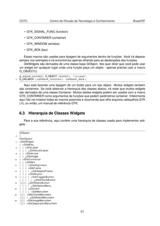 CDTC Centro de Difusão de Tecnologia e Conhecimento Brasil/DF
• GTK_SIGNAL_FUNC (function)
• GTK_CONTAINER (container)
• GTK_WINDOW (window)
• GTK_BOX (box)
Essas macros são usadas para tipagem de argumentos dentro de funções. Você irá deparar
sempre nos exemplos e irá encontrá-los apenas olhando para as declarações das funções.
GtkWidgets são derivados de uma classe base GObject. Isto quer dizer que você pode usar
um widget em qualquer lugar onde uma função peça um objeto - apenas precisa usar a macro
G_OBJECT().
g_signal_connect ( G_OBJECT ( button ) , "clicked" ,
2 G_CALLBACK ( callback_function ) , callback_data ) ;
Aqui está fazendo uma tipagem de um botão para um tipo object. Muitos widgets também
são containers. Se você observar a hierarquia das classes abaixo, irá notar que muitos widgets
são derivados de uma classe Container. Muitos destes widgets podem ser usados com a macro
GTK_CONTAINER como argumentos de funções que pedem parâmetros container. Infelizmente
aqui não irei mostrar todas as macros possíveis e recomendo que olhe arquivos cabeçalhos GTK
(.h), ou então, um manual de referência GTK.
6.3 Hierarquia de Classes Widgets
Para a sua referência, aqui contém uma hierarquia de classes usado para implementar wid-
gets:
GObject
2 |
GtkObject
4 +GtkWidget
| +GtkMisc
6 | | +GtkLabel
| | | ¿GtkAccelLabel
8 | | +GtkArrow
| | ¿GtkImage
10 | +GtkContainer
| | +GtkBin
12 | | | +GtkAlignment
| | | +GtkFrame
14 | | | | ¿GtkAspectFrame
| | | +GtkButton
16 | | | | +GtkToggleButton
| | | | | ¿GtkCheckButton
18 | | | | | ¿GtkRadioButton
| | | | ¿GtkOptionMenu
20 | | | +GtkItem
| | | | +GtkMenuItem
22 | | | | +GtkCheckMenuItem
| | | | | ¿GtkRadioMenuItem
24 | | | | +GtkImageMenuItem
| | | | +GtkSeparatorMenuItem
57
 