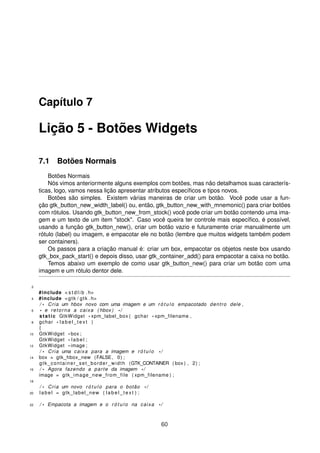Capítulo 7
Lição 5 - Botões Widgets
7.1 Botões Normais
Botões Normais
Nós vimos anteriormente alguns exemplos com botões, mas não detalhamos suas caracterís-
ticas, logo, vamos nessa lição apresentar atributos especíﬁcos e tipos novos.
Botões são simples. Existem várias maneiras de criar um botão. Você pode usar a fun-
ção gtk_button_new_width_label() ou, então, gtk_button_new_with_mnemonic() para criar botões
com rótulos. Usando gtk_button_new_from_stock() você pode criar um botão contendo uma ima-
gem e um texto de um item "stock". Caso você queira ter controle mais especíﬁco, é possível,
usando a função gtk_button_new(), criar um botão vazio e futuramente criar manualmente um
rótulo (label) ou imagem, e empacotar ele no botão (lembre que muitos widgets também podem
ser containers).
Os passos para a criação manual é: criar um box, empacotar os objetos neste box usando
gtk_box_pack_start() e depois disso, usar gtk_container_add() para empacotar a caixa no botão.
Temos abaixo um exemplo de como usar gtk_button_new() para criar um botão com uma
imagem e um rótulo dentor dele.
2
#include < s t d l i b . h>
4 #include <gtk / gtk . h>
/ * Cria um hbox novo com uma imagem e um r ó t u l o empacotado dentro dele ,
6 * e retorna a caixa ( hbox ) * /
static GtkWidget * xpm_label_box ( gchar * xpm_filename ,
8 gchar * l a b e l _ t e x t )
{
10 GtkWidget * box ;
GtkWidget * label ;
12 GtkWidget * image ;
/ * Cria uma caixa para a imagem e r ó t u l o * /
14 box = gtk_hbox_new (FALSE, 0) ;
gtk_container_set_border_width (GTK_CONTAINER ( box ) , 2) ;
16 / * Agora fazendo a parte da imagem * /
image = gtk_image_new_from_file ( xpm_filename ) ;
18
/ * Cria um novo r ó t u l o para o botão * /
20 label = gtk_label_new ( l a b e l _ t e x t ) ;
22 / * Empacota a imagem e o r ó t u l o na caixa * /
60
 