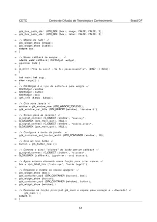 CDTC Centro de Difusão de Tecnologia e Conhecimento Brasil/DF
gtk_box_pack_start (GTK_BOX ( box ) , image , FALSE, FALSE, 3) ;
24 gtk_box_pack_start (GTK_BOX ( box ) , label , FALSE, FALSE, 3) ;
26 / * Mostre−me tudo ! * /
gtk_widget_show ( image ) ;
28 gtk_widget_show ( label ) ;
return box ;
30 }
32 / * Nosso callback de sempre . . . * /
static void callback ( GtkWidget * widget ,
34 gpointer data )
{
36 g_print ( "Ola de novo! - %s foi pressionado!n" , ( char * ) data ) ;
}
38
int main ( int argc ,
40 char * argv [ ] )
{
42 / * GtkWidget é o t i p o de estrutura para widgts * /
GtkWidget *window ;
44 GtkWidget * button ;
GtkWidget * box ;
46 g t k _ i n i t (&argc , &argv ) ;
48 / * Cria nova janela * /
window = gtk_window_new (GTK_WINDOW_TOPLEVEL) ;
50 gtk_window_set_title (GTK_WINDOW ( window ) , "Botoões!!" ) ;
52 / * Sinais para as janelas ! * /
g_signal_connect (G_OBJECT ( window ) , "destroy" ,
54 G_CALLBACK ( gtk_main_quit ) , NULL) ;
g_signal_connect (G_OBJECT ( window ) , "delete_event" ,
56 G_CALLBACK ( gtk_main_quit ) , NULL) ;
58 / * Configura a borda da janela . * /
gtk_container_set_border_width (GTK_CONTAINER ( window ) , 10) ;
60
/ * Cria um novo botão * /
62 button = gtk_button_new ( ) ;
64 / * Conecta o s i n a l " clicked " do botão com um callback * /
g_signal_connect (G_OBJECT ( button ) , "clicked" ,
66 G_CALLBACK ( callback ) , ( gpointer ) "cool button" ) ;
68 / * Agora estamos chamando nossa função para c r i a r caixas * /
box = xpm_label_box ( "info.xpm" , "botão legal!" ) ;
70
/ * Empacote e mostre os nossos widgets ! * /
72 gtk_widget_show ( box ) ;
gtk_container_add (GTK_CONTAINER ( button ) , box ) ;
74 gtk_widget_show ( button ) ;
gtk_container_add (GTK_CONTAINER ( window ) , button ) ;
76 gtk_widget_show ( window ) ; i
78 / * Descanse na função p r i n c i p a l gtk_main e espere para começar a * diversão ! * /
gtk_main ( ) ;
return 0;
80 }
61
 