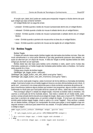 CDTC Centro de Difusão de Tecnologia e Conhecimento Brasil/DF
A função xpm_label_box() pode ser usada para empacotar imagens e rótulos dentro de qual-
quer widget que seja container também.
Um widget Botão tem os seguinte sinais:
• pressed - Emitido quando o botão do mouse é pressionado dentro de um widget Button;
• released - Emitido quando o botão do mouse é soltado dentro de um widget Button;
• clicked - Emitido quando o botão do mouse é pressionado e soltado dentro de um widget
Button;
• enter - Emitido quando o ponteiro do mouse entra na área de um widget Button;
• leave - Emitido quando o ponteiro do mouse sai da região de um widget Button.
7.2 Botões Toggle
Botões Toggle
O objeto em estudo nessa seção (botões toggle) são derivados dos botões normais. Eles são
muito semelhantes e a única parte diferente é que eles geralmente possuem dois estados, as
quais se alternam por um clique de mouse. A idéia de Toogle é similar aqueles botões de rádio
antiga que afundam ao ser apertado.
Botões deste tipo são base para botões como checkbox e radio, assim como muitas das
chamadas usadas por um botão toogle são herdadas pelos botões radio e checkbox. Irei ilustrar
estes quando for a hora.
Código para criação de botões toggle:
GtkWidget *gtk_toggle_button_new(void);
GtkWidget *gtk_toggle_button_new_with_label( const gchar *label );
GtkWidget *gtk_toggle_button_new_with_mnemonic( const gchar *label );
Assim como você pode imaginar, estes funcionam de forma idêntica a chamadas de botoões
widget. A primeira função cria um botão toggle em branco e os dois últimos botões já com rótulo. A
parte com _mnemonic() cria coisas adicionais para o rótulo contendo caracteres de preﬁxos de ’_’
para mnemônicos (observe alguns botões que existem nos programas, alguns contêm uma letra
sublinhada no rótulo para que você pode ativá-los usando alt-<letra>, estes são os mnemônicos).
Para conseguir adquirir o estado do widget toogle, incluindo os botões radio e checkbox, nós
usamos a construção da forma ilustrada abaixo. Isso testa o estado de um botão tootle, aces-
sando o campo ativado dentro da estrutura widget do toogle. Após usar a macro GTK_TOGGLE_BUTTON
para tipar o ponteiro do widget para um ponteiro widget do toogle. O sinal que nos interessa é
emitido pelos botões toggle (toggle, check e radio) e é o sinal "toggled". Para veriﬁcar o estado
de um destes botões, conﬁgure um manipulador de sinais para pegar o sinal toggled e logo em
seguida acessar a estrutura para determinar seu estado. A função callback deverá parecer com
o código a seguir:
void toggle_button_callback ( GtkWidget * widget , gpointer data )
2 {
i f ( gtk_toggle_button_get_active (GTK_TOGGLE_BUTTON ( widget ) ) )
4 {
/ * Se o controle chegar aqui , o botão toggle está afundado * /
6 } else
/ * Se o controle chegar aqui , o botão toggle está levantado * /
62
 