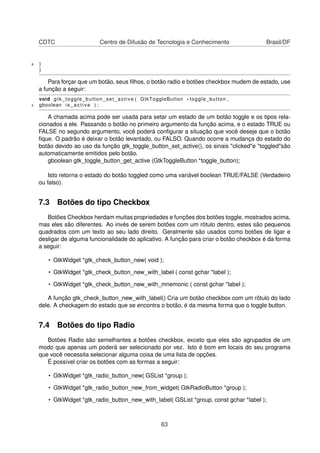 CDTC Centro de Difusão de Tecnologia e Conhecimento Brasil/DF
8 }
}
Para forçar que um botão, seus ﬁlhos, o botão radio e botões checkbox mudem de estado, use
a função a seguir:
void gtk_toggle_button_set_active ( GtkToggleButton * toggle_button ,
2 gboolean i s _ a c t i v e ) ;
A chamada acima pode ser usada para setar um estado de um botão toggle e os tipos rela-
cionados a ele. Passando o botão no primeiro argumento da função acima, e o estado TRUE ou
FALSE no segundo argumento, você poderá conﬁgurar a situação que você deseje que o botão
ﬁque. O padrão é deixar o botão levantado, ou FALSO. Quando ocorre a mudança do estado do
botão devido ao uso da função gtk_toggle_button_set_active(), os sinais "clicked"e "toggled"são
automaticamente emitidos pelo botão.
gboolean gtk_toggle_button_get_active (GtkToggleButton *toggle_button);
Isto retorna o estado do botão toggled como uma variável boolean TRUE/FALSE (Verdadeiro
ou falso).
7.3 Botões do tipo Checkbox
Botões Checkbox herdam muitas propriedades e funções dos botões toggle, mostrados acima,
mas eles são diferentes. Ao invés de serem botões com um rótulo dentro, estes são pequenos
quadrados com um texto ao seu lado direito. Geralmente são usados como botões de ligar e
desligar de alguma funcionalidade do aplicativo. A função para criar o botão checkbox é da forma
a seguir:
• GtkWidget *gtk_check_button_new( void );
• GtkWidget *gtk_check_button_new_with_label ( const gchar *label );
• GtkWidget *gtk_check_button_new_with_mnemonic ( const gchar *label );
A função gtk_check_button_new_with_label() Cria um botão checkbox com um rõtulo do lado
dele. A checkagem do estado que se encontra o botão, é da mesma forma que o toggle button.
7.4 Botões do tipo Radio
Botões Radio são semelhantes a botões checkbox, exceto que eles são agrupados de um
modo que apenas um poderá ser selecionado por vez. Isto é bom em locais do seu programa
que você necessita selecionar alguma coisa de uma lista de opções.
É possível criar os botões com as formas a seguir:
• GtkWidget *gtk_radio_button_new( GSList *group );
• GtkWidget *gtk_radio_button_new_from_widget( GtkRadioButton *group );
• GtkWidget *gtk_radio_button_new_with_label( GSList *group, const gchar *label );
63
 