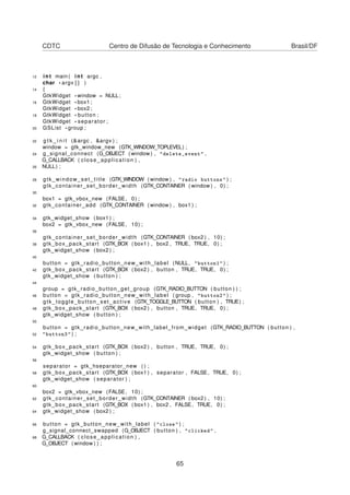 CDTC Centro de Difusão de Tecnologia e Conhecimento Brasil/DF
12 int main ( int argc ,
char * argv [ ] )
14 {
GtkWidget *window = NULL;
16 GtkWidget * box1 ;
GtkWidget * box2 ;
18 GtkWidget * button ;
GtkWidget * separator ;
20 GSList * group ;
22 g t k _ i n i t (&argc , &argv ) ;
window = gtk_window_new (GTK_WINDOW_TOPLEVEL) ;
24 g_signal_connect (G_OBJECT ( window ) , "delete_event" ,
G_CALLBACK ( close_application ) ,
26 NULL) ;
28 gtk_window_set_title (GTK_WINDOW ( window ) , "radio buttons" ) ;
gtk_container_set_border_width (GTK_CONTAINER ( window ) , 0) ;
30
box1 = gtk_vbox_new (FALSE, 0) ;
32 gtk_container_add (GTK_CONTAINER ( window ) , box1 ) ;
34 gtk_widget_show ( box1 ) ;
box2 = gtk_vbox_new (FALSE, 10) ;
36
gtk_container_set_border_width (GTK_CONTAINER ( box2 ) , 10) ;
38 gtk_box_pack_start (GTK_BOX ( box1 ) , box2 , TRUE, TRUE, 0) ;
gtk_widget_show ( box2 ) ;
40
button = gtk_radio_button_new_with_label (NULL, "button1" ) ;
42 gtk_box_pack_start (GTK_BOX ( box2 ) , button , TRUE, TRUE, 0) ;
gtk_widget_show ( button ) ;
44
group = gtk_radio_button_get_group (GTK_RADIO_BUTTON ( button ) ) ;
46 button = gtk_radio_button_new_with_label ( group , "button2" ) ;
gtk_toggle_button_set_active (GTK_TOGGLE_BUTTON ( button ) , TRUE) ;
48 gtk_box_pack_start (GTK_BOX ( box2 ) , button , TRUE, TRUE, 0) ;
gtk_widget_show ( button ) ;
50
button = gtk_radio_button_new_with_label_from_widget (GTK_RADIO_BUTTON ( button ) ,
52 "button3" ) ;
54 gtk_box_pack_start (GTK_BOX ( box2 ) , button , TRUE, TRUE, 0) ;
gtk_widget_show ( button ) ;
56
separator = gtk_hseparator_new ( ) ;
58 gtk_box_pack_start (GTK_BOX ( box1 ) , separator , FALSE, TRUE, 0) ;
gtk_widget_show ( separator ) ;
60
box2 = gtk_vbox_new (FALSE, 10) ;
62 gtk_container_set_border_width (GTK_CONTAINER ( box2 ) , 10) ;
gtk_box_pack_start (GTK_BOX ( box1 ) , box2 , FALSE, TRUE, 0) ;
64 gtk_widget_show ( box2 ) ;
66 button = gtk_button_new_with_label ( "close" ) ;
g_signal_connect_swapped (G_OBJECT ( button ) , "clicked" ,
68 G_CALLBACK ( close_application ) ,
G_OBJECT ( window ) ) ;
65
 