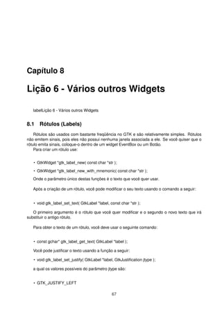 Capítulo 8
Lição 6 - Vários outros Widgets
labelLição 6 - Vários outros Widgets
8.1 Rótulos (Labels)
Rótulos são usados com bastante freqüência no GTK e são relativamente simples. Rótulos
não emitem sinais, pois eles não possui nenhuma janela associada a ele. Se você quiser que o
rótulo emita sinais, coloque-o dentro de um widget EventBox ou um Botão.
Para criar um rótulo use:
• GtkWidget *gtk_label_new( const char *str );
• GtkWidget *gtk_label_new_with_mnemonic( const char *str );
Onde o parâmetro único destas funções é o texto que você quer usar.
Após a criação de um rótulo, você pode modiﬁcar o seu texto usando o comando a seguir:
• void gtk_label_set_text( GtkLabel *label, const char *str );
O primeiro argumento é o rótulo que você quer modiﬁcar e o segundo o novo texto que irá
substituir o antigo rótulo.
Para obter o texto de um rótulo, você deve usar o seguinte comando:
• const gchar* gtk_label_get_text( GtkLabel *label );
Você pode justiﬁcar o texto usando a função a seguir:
• void gtk_label_set_justify( GtkLabel *label, GtkJustiﬁcation jtype );
a qual os valores possíveis do parâmetro jtype são:
• GTK_JUSTIFY_LEFT
67
 