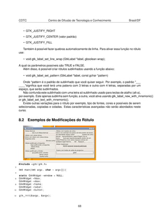 CDTC Centro de Difusão de Tecnologia e Conhecimento Brasil/DF
• GTK_JUSTIFY_RIGHT
• GTK_JUSTIFY_CENTER (valor padrão)
• GTK_JUSTIFY_FILL
Também é possível fazer quebras automaticamente de linha. Para ativar essa função no rótulo
use:
• void gtk_label_set_line_wrap (GtkLabel *label, gboolean wrap);
A qual os parâmetros possíveis são TRUE e FALSE.
Além disso, é possível criar rótulos sublinhados usando a função abaixo:
• void gtk_label_set_pattern (GtkLabel *label, const gchar *pattern)
Onde *pattern é o padrão de sublinhado que você quiser seguir. Por exemplo, o padrão "___
____"signiﬁca que você terá uma palavra com 3 letras e outra com 4 letras, separadas por um
espaço, que serão sublinhados.
Não confunda este sublinhado com uma letra só sublinhado usado para teclas de atalho (alt-a),
por exemplo. Este apenas sublinha sem função, a outra, você ativa usando gtk_label_new_with_mnemonic()
or gtk_label_set_text_with_mnemonic().
Existe outras variações para o rótulo por exemplo, tipo de fontes, cores e possíveis de serem
selecionadas, copiadas e coladas. Estas características avançadas não serão abordados neste
curso.
8.2 Exemplos de Modiﬁcações do Rótulo
#include <gtk / gtk . h>
2
int main ( int argc , char * argv [ ] ) {
4
static GtkWidget *window = NULL;
6 GtkWidget * hbox ;
GtkWidget * vbox ;
8 GtkWidget * frame ;
GtkWidget * label ;
10 GtkWidget * button ;
12 g t k _ i n i t (&argc , &argv ) ;
68
 