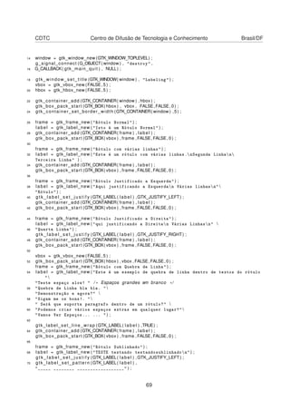 CDTC Centro de Difusão de Tecnologia e Conhecimento Brasil/DF
14 window = gtk_window_new (GTK_WINDOW_TOPLEVEL) ;
g_signal_connect (G_OBJECT( window ) , "destroy" ,
16 G_CALLBACK( gtk_main_quit ) , NULL) ;
18 gtk_window_set_title (GTK_WINDOW( window ) , "Labeling" ) ;
vbox = gtk_vbox_new (FALSE, 5 ) ;
20 hbox = gtk_hbox_new (FALSE, 5 ) ;
22 gtk_container_add (GTK_CONTAINER( window ) , hbox ) ;
gtk_box_pack_start (GTK_BOX( hbox ) , vbox , FALSE,FALSE, 0 ) ;
24 gtk_container_set_border_width (GTK_CONTAINER( window ) ,5) ;
26 frame = gtk_frame_new ( "Rótulo Normal" ) ;
label = gtk_label_new ( "Isto é um Rótulo Normal" ) ;
28 gtk_container_add (GTK_CONTAINER( frame ) , label ) ;
gtk_box_pack_start (GTK_BOX( vbox ) , frame ,FALSE,FALSE, 0 ) ;
30
frame = gtk_frame_new ( "Rótulo com várias linhas" ) ;
32 label = gtk_label_new ( "Este é um rótulo com várias linhas.nSegunda Linhan
Terceira Linha" ) ;
34 gtk_container_add (GTK_CONTAINER( frame ) , label ) ;
gtk_box_pack_start (GTK_BOX( vbox ) , frame ,FALSE,FALSE, 0 ) ;
36
frame = gtk_frame_new ( "Rótulo Justificado a Esquerda" ) ;
38 label = gtk_label_new ( "Aqui justificando a Esquerdan Várias linhasn" 
"Rótulo" ) ;
40 g t k _ l a b e l _ s e t _ j u s t i f y (GTK_LABEL( label ) ,GTK_JUSTIFY_LEFT) ;
gtk_container_add (GTK_CONTAINER( frame ) , label ) ;
42 gtk_box_pack_start (GTK_BOX( vbox ) , frame ,FALSE,FALSE, 0 ) ;
44 frame = gtk_frame_new ( "Rótulo Justificado a Direita" ) ;
label = gtk_label_new ( "qui justificando a Direitan Várias Linhasn" 
46 "Quarta Linha" ) ;
g t k _ l a b e l _ s e t _ j u s t i f y (GTK_LABEL( label ) ,GTK_JUSTIFY_RIGHT) ;
48 gtk_container_add (GTK_CONTAINER( frame ) , label ) ;
gtk_box_pack_start (GTK_BOX( vbox ) , frame ,FALSE,FALSE, 0 ) ;
50
vbox = gtk_vbox_new (FALSE, 5 ) ;
52 gtk_box_pack_start (GTK_BOX( hbox ) , vbox ,FALSE,FALSE, 0 ) ;
frame = gtk_frame_new ( "Rótulo com Quebra de Linha" ) ;
54 label = gtk_label_new ( "Este é um exemplo de quebra de linha dentro de textos do rótulo
" 
"Teste espaço alow! " / * Espaços grandes em branco * /
56 "Quebra de Linha bla bla. " 
"Demonstração e agora?" 
58 "Sigam me os bons!. " 
" Será que suporta paragrafo dentro de um rótulo?" 
60 "Podemos criar vários espaços extras em qualquer lugar?" 
"Vamos Ver Espaços... ... " ) ;
62
gtk_label_set_line_wrap (GTK_LABEL( label ) ,TRUE) ;
64 gtk_container_add (GTK_CONTAINER( frame ) , label ) ;
gtk_box_pack_start (GTK_BOX( vbox ) , frame ,FALSE,FALSE, 0 ) ;
66
frame = gtk_frame_new ( "Rótulo Sublinhado" ) ;
68 label = gtk_label_new ( "TESTE testando testandosublinhadon" ) ;
g t k _ l a b e l _ s e t _ j u s t i f y (GTK_LABEL( label ) ,GTK_JUSTIFY_LEFT) ;
70 gtk_label_set_pattern (GTK_LABEL( label ) ,
"_____ ________ __________________" ) ;
69
 