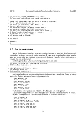 CDTC Centro de Difusão de Tecnologia e Conhecimento Brasil/DF
72 gtk_container_add (GTK_CONTAINER( frame ) , label ) ;
gtk_box_pack_start (GTK_BOX( vbox ) , frame ,FALSE,FALSE, 0 ) ;
74
frame = gtk_frame_new ( "Frame com botão de saída do programa" ) ;
76 label = gtk_label_new ( "SAIA!" ) ;
gtk_label_set_pattern (GTK_LABEL( label ) , "_" ) ;
78 button = gtk_button_new ( ) ;
gtk_container_add (GTK_CONTAINER( button ) , label ) ;
80 gtk_container_add (GTK_CONTAINER( frame ) , button ) ;
gtk_box_pack_start (GTK_BOX( vbox ) , frame , FALSE,FALSE, 0 ) ;
82 g_signal_connect (G_OBJECT( button ) , "clicked" ,
G_CALLBACK( gtk_main_quit ) ,NULL) ;
84 gtk_widget_show_all ( window ) ;
86 gtk_main ( ) ;
88 return 0;
}
8.3 Cursores (Arrows)
Widget de Cursores desenham uma seta, mostrando quais as possíveis direções de movi-
mentação e tendo um número de estilos possíveis. É importante em aplicações mudar o estilo,
para que possa saber que mudou o comportamento do cursor naquela região. Assim como os
rótulos, eles não emitem sinal.
Existem apenas duas funções para manipular cursores, são elas:
GtkWidget * gtk_arrow_new ( GtkArrowType arrow_type ,
2 GtkShadowType shadow_type ) ;
4 void gtk_arrow_set ( GtkArrow * arrow ,
GtkArrowType arrow_type ,
6 GtkShadowType shadow_type ) ;
A primeira função cria um novo widget cursor, indicando tipo e aparência. Nesta função, o
parâmetro shadow_type possui alguns valores possíveis:
• GTK_ARROW_UP
• GTK_ARROW_DOWN
• GTK_ARROW_LEFT
• GTK_ARROW_RIGHT
Intuitivamente estes tipos de seta indicam a direção que o cursor irá apontar.
A segunda função permite você fazer alterações após já existir um estilo diferente de cursor.
O último parâmetro indica a aparência dos cursores, os possíveis valores são:
• GTK_SHADOW_IN
• GTK_SHADOW_OUT (Valor Padrão)
• GTK_SHADOW_ETCHED_IN
• GTK_SHADOW_ETCHED_OUT
70
 